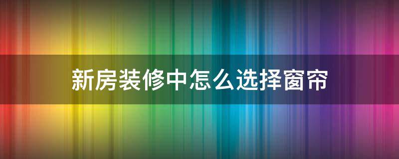 新房装修中怎么选择窗帘（装修如何选择窗帘）