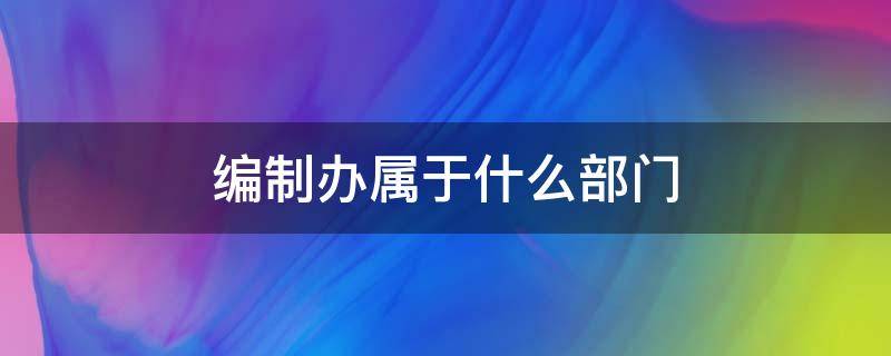 编制办属于什么部门（编制是什么部门）