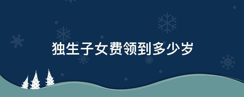 独生子女费领到多少岁 独生子女费多大开始领