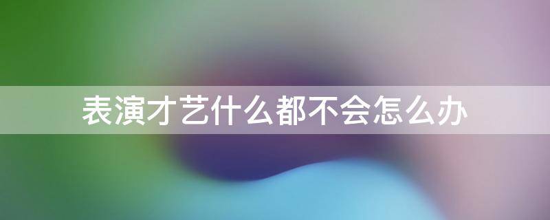 表演才艺什么都不会怎么办 才艺表演不知道表演什么怎么办