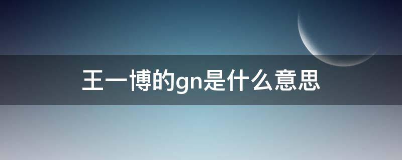 王一博的gn是什么意思（王一博说的gn是什么意思）