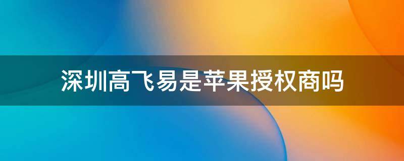 深圳高飞易是苹果授权商吗 高飞易是苹果授权经销商吗