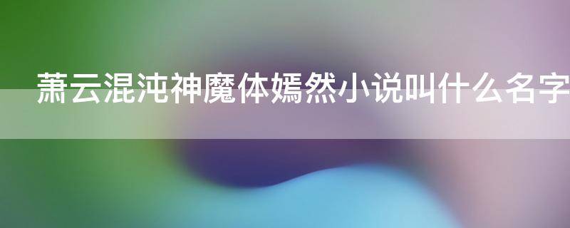 萧云混沌神魔体嫣然小说叫什么名字（女主嫣然主角叫萧云是混沌神魔体）