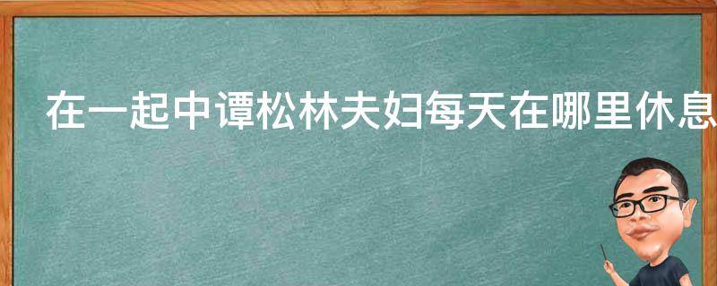 在一起中谭松林夫妇每天在哪里休息 在一起中谭松龄夫妇每天在哪里休息