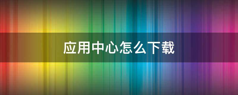 应用中心怎么下载 应用中心怎么下载不了软件