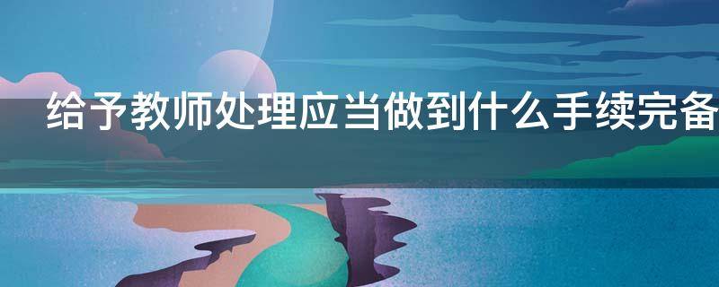 给予教师处理应当做到什么手续完备（给予教师处理应当做到什么手续完备工作）