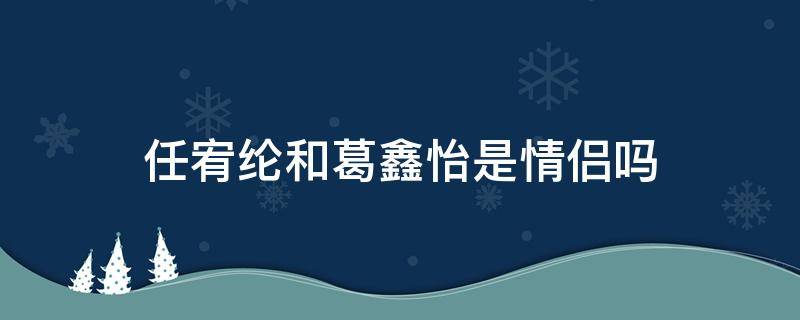 任宥纶和葛鑫怡是情侣吗 任宥纶恋情