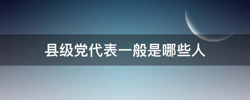 县级党代表一般是哪些人 县级党代表有多少人