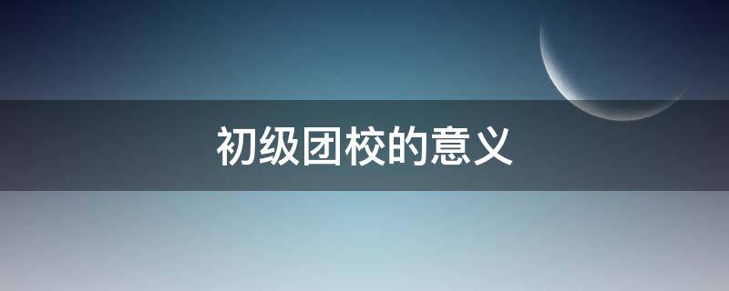 初级团校的意义（初级团校有什么用）