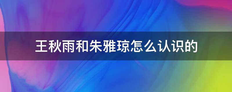 王秋雨和朱雅琼怎么认识的 朱雅琼和王秋雨在一起了吗