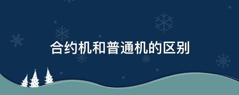 合约机和普通机的区别（合约机和普通机哪个好）