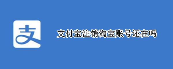 支付宝注销淘宝账号还在吗 支付宝注销淘宝账号还在吗怎么注销