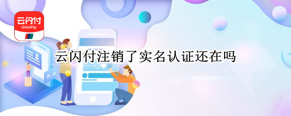 云闪付注销了实名认证还在吗（云闪付注销了实名认证还在吗安卓）