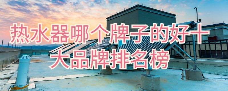 热水器哪个牌子的好十大品牌排名榜（热水器哪个牌子好排行第一）