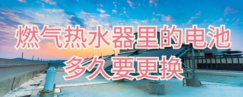 燃气热水器里的电池多久要更换（燃气热水器里的电池多久要更换一个）