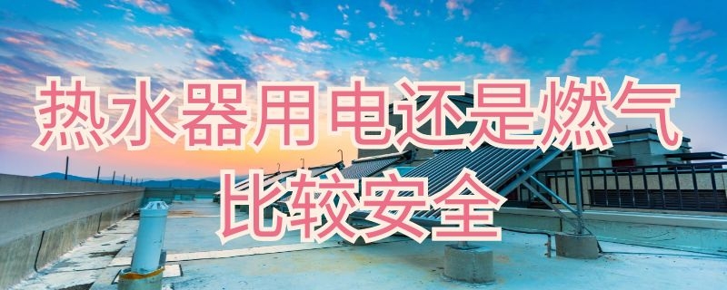 热水器用电还是燃气比较安全（热水器用电和燃气的哪个安全些）