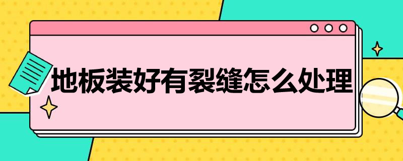 地板装好有裂缝怎么处理（地板装好有裂缝怎么处理视频）