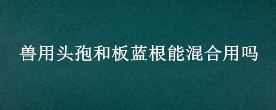 兽用头孢和板蓝根能混合用吗 兽用头孢和板蓝根能混合用吗疫苗