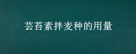 芸苔素拌麦种的用量（芸苔素拌小麦种用多少）