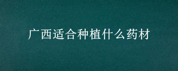 广西适合种植什么药材（广西适合种植什么药材挣钱）