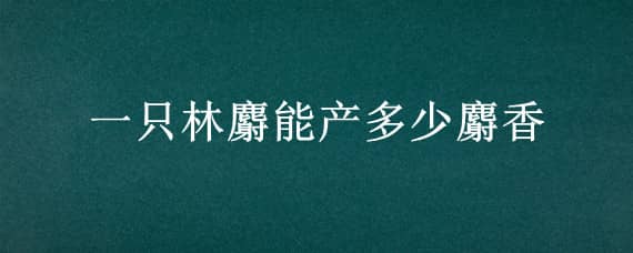 一只林麝能产多少麝香 一只麝一年能产多少麝香