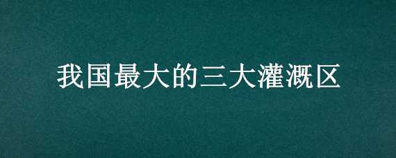 我国最大的三大灌溉区（我国几大灌溉区）