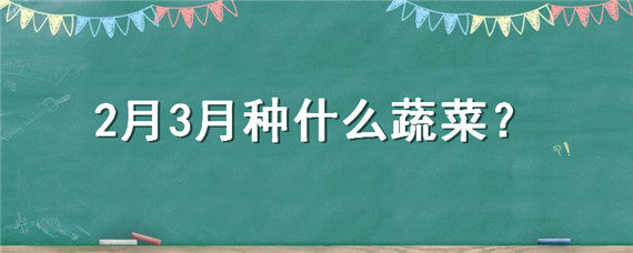 2月3月种什么蔬菜（2,3月份种什么蔬菜）