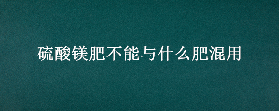 硫酸镁肥不能与什么肥混用 硫酸镁不能与什么肥料混合