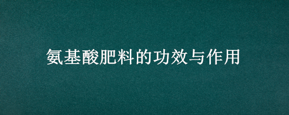 氨基酸肥料的功效与作用（氨基酸肥料的作用及功能）