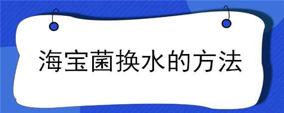 海宝菌换水的方法（海宝菌怎么样换水?）