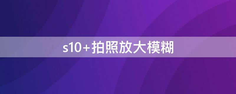 s10 拍照放大模糊