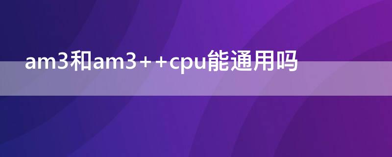 am3和am3+（am3和am3+ cpu能通用吗）