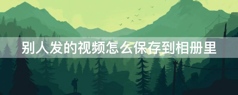 别人发的视频怎么保存到相册里 别人发的视频怎么保存到相册