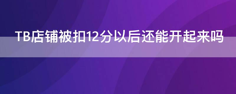 TB店铺被扣12分以后还能开起来吗 淘宝店铺被扣12分,什么时候才能回升到以前啊