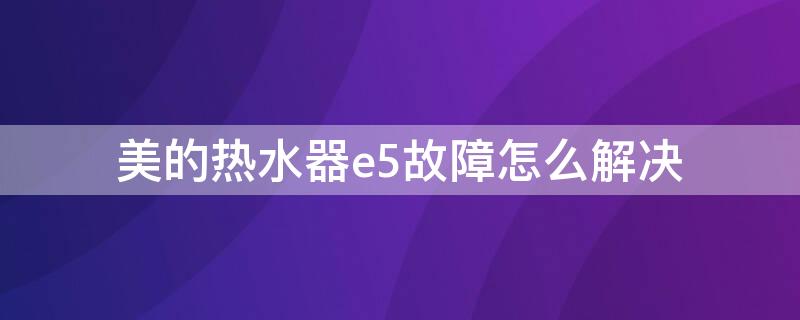 美的热水器e5故障怎么解决 美的热水器e5是什么故障排除