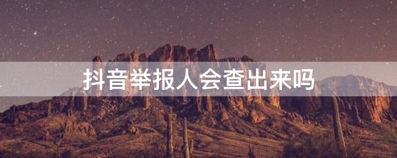 抖音举报人会查出来吗（在抖音举报人是什么后果,抖音举报人会查出来吗）