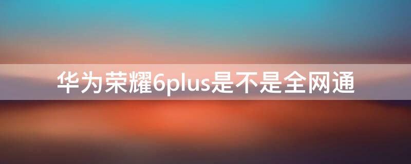 华为荣耀6plus是不是全网通 荣耀6plus支持联通吗