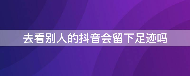 去看别人的抖音会留下足迹吗 抖音别人看了你有足迹