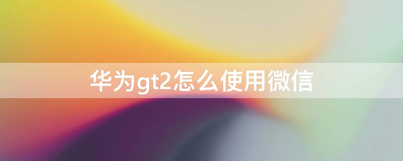 华为gt2怎么使用微信 华为GT2怎么使用微信