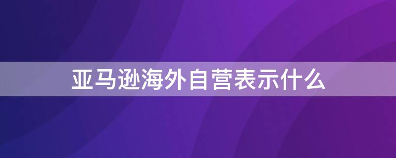 亚马逊海外自营表示什么 亚马逊海外自营和非自营