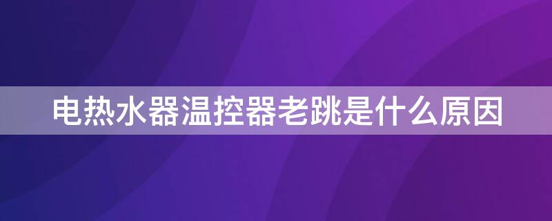 电热水器温控器老跳是什么原因 电热水器为什么温控器跳