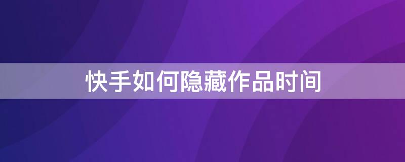 快手如何隐藏作品时间 快手发布作品的时间如何隐藏?