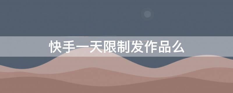 快手一天限制发作品么（快手规定一天能发多少个作品吗）