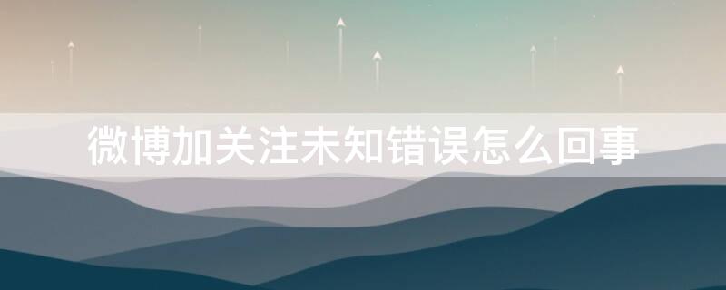 微博加关注未知错误怎么回事 微博加关注显示未知错误