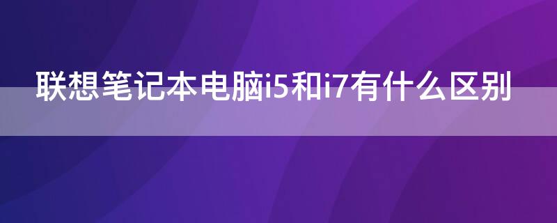 联想笔记本电脑i5和i7有什么区别（联想笔记本i5与i7处理器的区别）