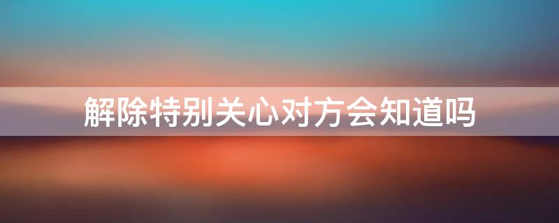 解除特别关心对方会知道吗（把对方设置为特别关心对方会知道吗）