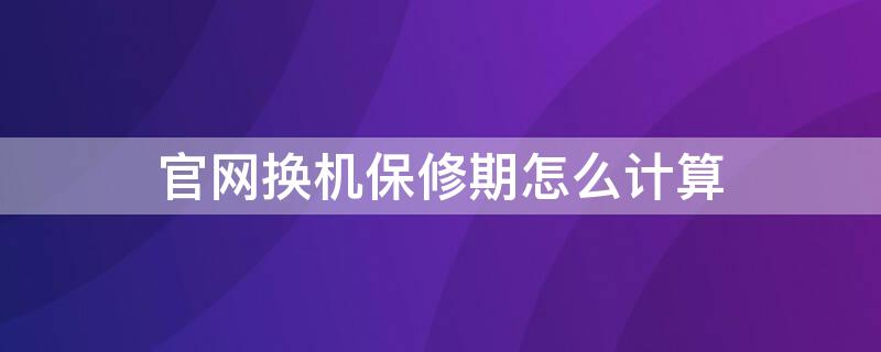 官网换机保修期怎么计算（换机后保修期怎么算）