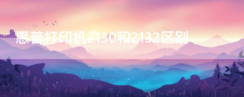 惠普打印机2130和2132区别（惠普打印机2130和2131哪个好）