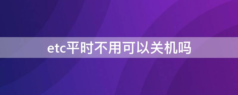 etc平时不用可以关机吗 etc平时不用,可以关闭吗