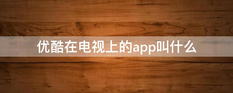 优酷在电视上的app叫什么（优酷电视app叫什么名字）